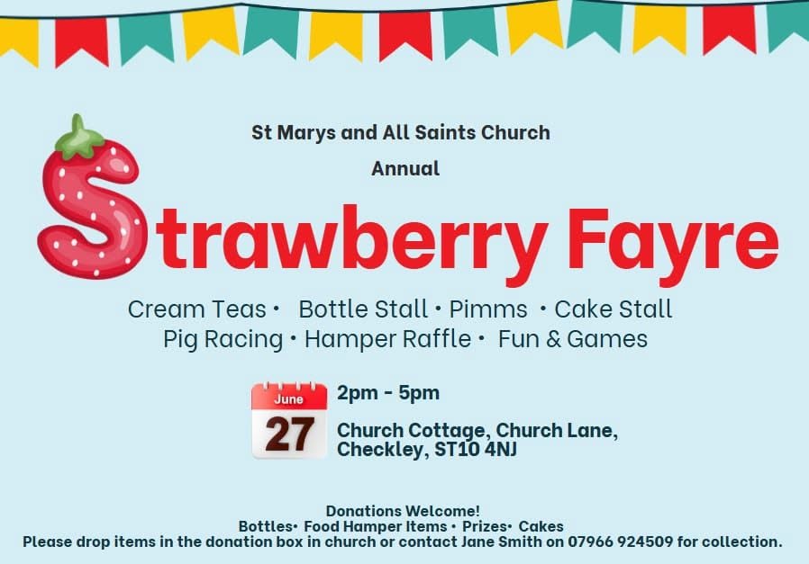 May be an image of strawberry daiquiri, strawberry and text that says "St Marys and Saints Church Annual trawberry Fayre Cream Teas� Bottle Stall Pimms Cake Stall Pig Racing. Hamper Raffle Fun & Games 2pm- 5pm June 27 Church Cottage, Church Lane, Checkley, ST10 4NJ Donations Welcome! Bottles Food Hamper Items Prizes Cakes Please drop items in the donation box in church or contact Jane Smith on 07966 924509 for collection."